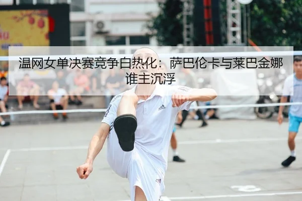 温网女单决赛竞争白热化：萨巴伦卡与莱巴金娜谁主沉浮