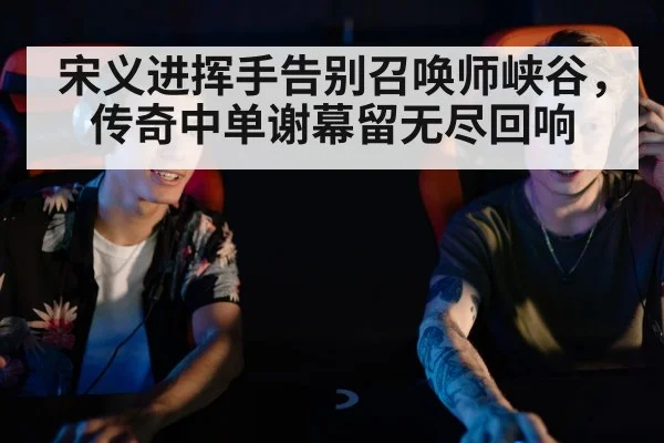 宋义进挥手告别召唤师峡谷，传奇中单谢幕留无尽回响