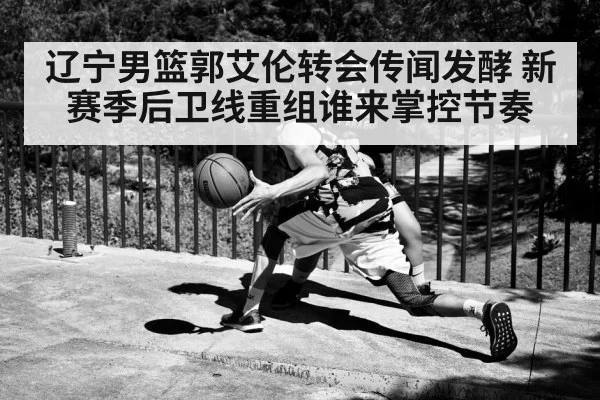 辽宁男篮郭艾伦转会传闻发酵 新赛季后卫线重组谁来掌控节奏